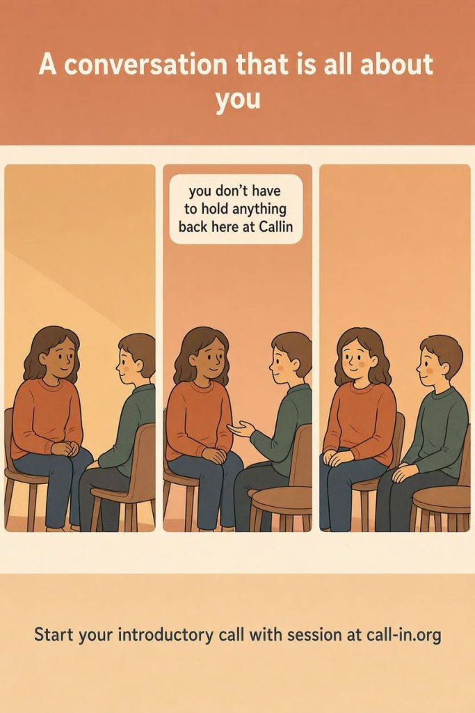 Simple comic illustration. A person has a conversation where the listener stays engaged, makes eye contact, and doesn't interrupt. The speaker gradually looks lighter and more relaxed. Minimal background, warm colours.

text: A conversation that is all about you

text: you don't have to hold anything back here at Callin

text: Start your introductory call with session at call-in.org