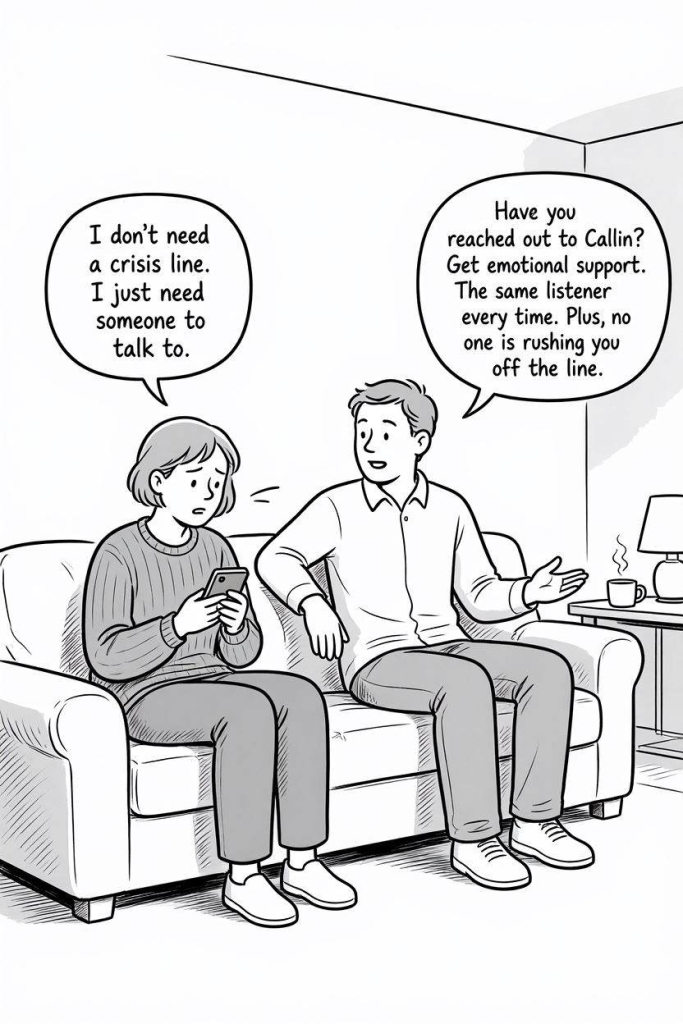 Comic Illustration Prompt:

Simple black and white comic illustration. A person sitting alone on a sofa holding a phone, looking overwhelmed but calm. Another person is siting beside them and talking kindly to them.

Person 1 Text:
"I don't need a crisis line.
I just need someone to talk to."

Person 2 Text:
"Have you reached out to Callin?
Get emotional support.
The same listener every time.
Plus, no one is rushing you off the line."

