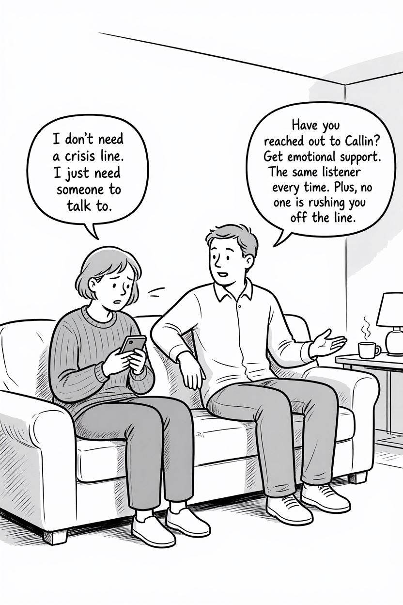 Comic Illustration Prompt: Simple black and white comic illustration. A person sitting alone on a sofa holding a phone, looking overwhelmed but calm. Another person is siting beside them and talking kindly to them. Person 1 Text: "I don't need a crisis line. I just need someone to talk to." Person 2 Text: "Have you reached out to Callin? Get emotional support. The same listener every time. Plus, no one is rushing you off the line."