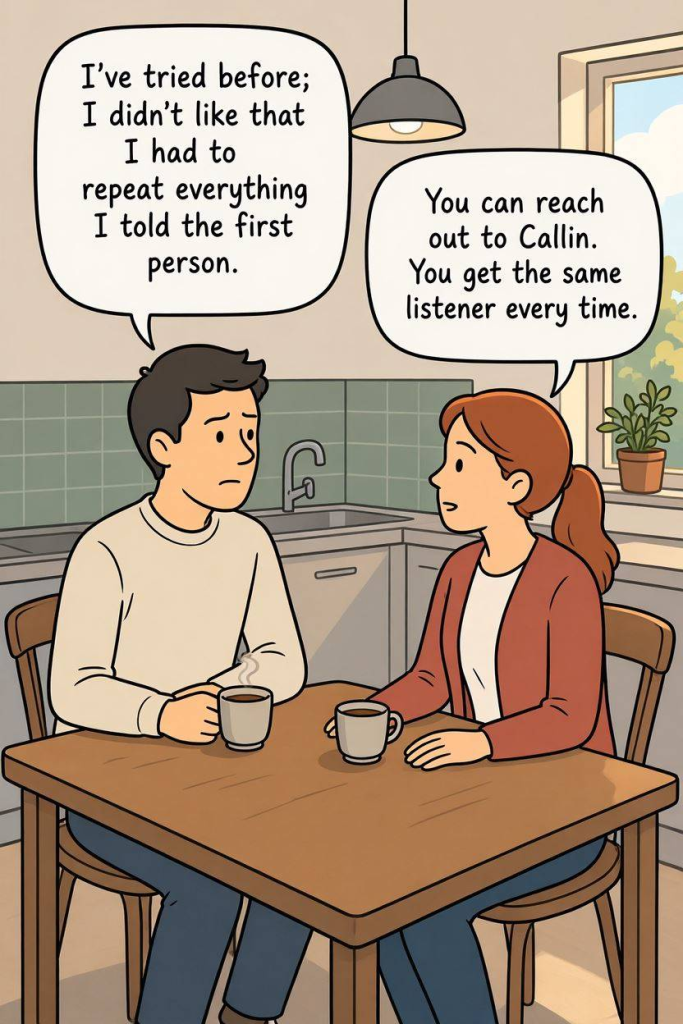 Alternative to Samaritans

Comic Illustration Prompt:
Simple comic drawing of a person sitting at a kitchen table with a cup of tea.  They are talking with another person opposite them. 

Person Text 1:
I've tried before; I didn't like that I had to repeat everything I told the first person.

Person Text 1:
You can reach out to Callin. You get the same listener every time. 
