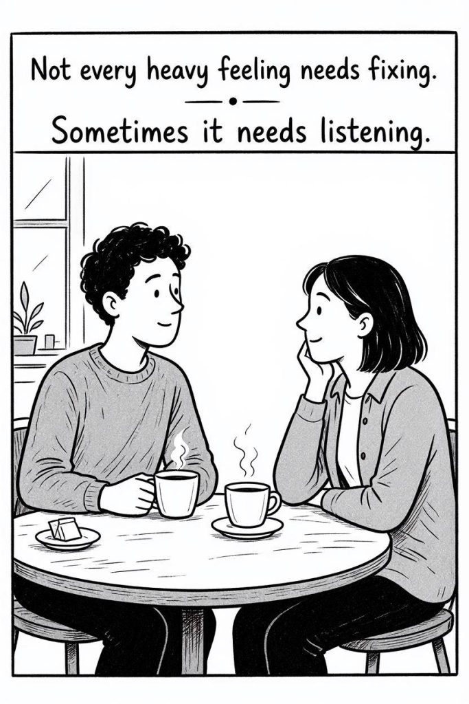 Comic Illustration Prompt:

Simple black and white comic. A person sitting across from a friendly listener in a relaxed conversation. No medical symbols, no therapist office. Just two people talking over coffee.

Text:

"Not every heavy feeling needs fixing.
Sometimes it needs listening."